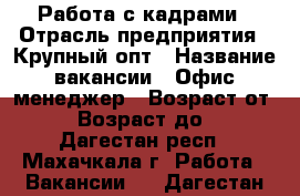 Работа с кадрами › Отрасль предприятия ­ Крупный опт › Название вакансии ­ Офис менеджер › Возраст от ­ 28 › Возраст до ­ 65 - Дагестан респ., Махачкала г. Работа » Вакансии   . Дагестан респ.